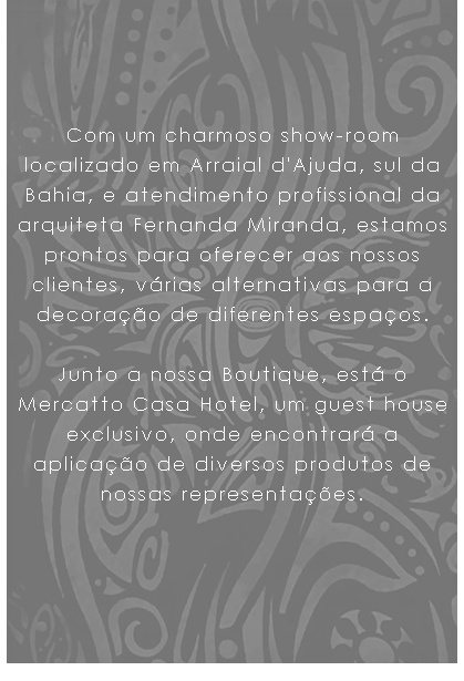  Com um charmoso show-room localizado em Arraial d'Ajuda, sul da Bahia, e atendimento profissional da arquiteta Fernanda Miranda, estamos prontos para oferecer aos nossos clientes, várias alternativas para a decoração de diferentes espaços. Junto a nossa Boutique, está o Mercatto Casa Hotel, um guest house exclusivo, onde encontrará a aplicação de diversos produtos de nossas representações.